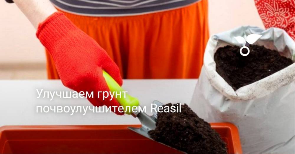 Улучшаем грунт почвоулучшителем Reasil - botanichka.ru