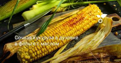 Сочная кукуруза в духовке в фольге с маслом - botanichka.ru