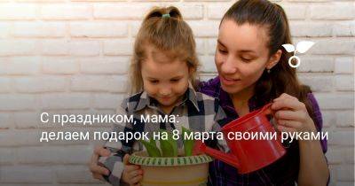 С праздником, мама: делаем подарок на 8 марта своими руками - botanichka.ru